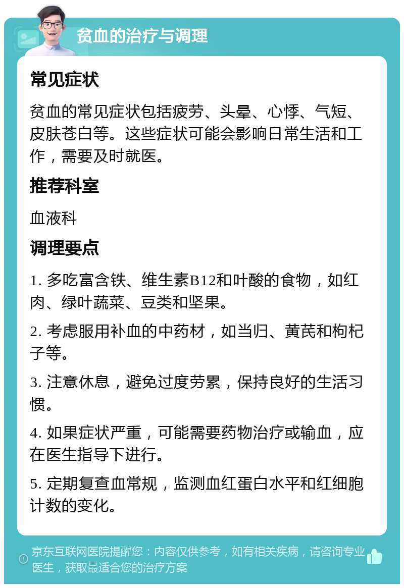 贫血的治疗与调理 常见症状 贫血的常见症状包括疲劳、头晕、心悸、气短、皮肤苍白等。这些症状可能会影响日常生活和工作，需要及时就医。 推荐科室 血液科 调理要点 1. 多吃富含铁、维生素B12和叶酸的食物，如红肉、绿叶蔬菜、豆类和坚果。 2. 考虑服用补血的中药材，如当归、黄芪和枸杞子等。 3. 注意休息，避免过度劳累，保持良好的生活习惯。 4. 如果症状严重，可能需要药物治疗或输血，应在医生指导下进行。 5. 定期复查血常规，监测血红蛋白水平和红细胞计数的变化。