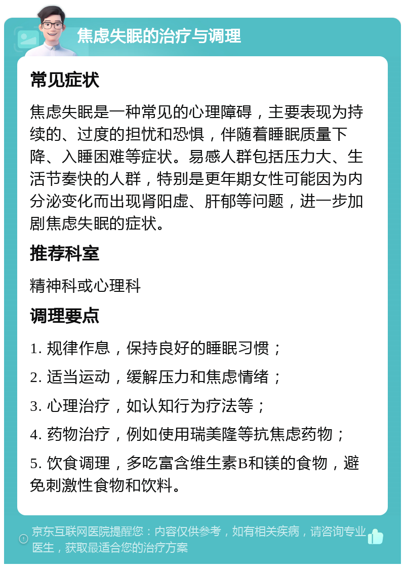 焦虑失眠的治疗与调理 常见症状 焦虑失眠是一种常见的心理障碍，主要表现为持续的、过度的担忧和恐惧，伴随着睡眠质量下降、入睡困难等症状。易感人群包括压力大、生活节奏快的人群，特别是更年期女性可能因为内分泌变化而出现肾阳虚、肝郁等问题，进一步加剧焦虑失眠的症状。 推荐科室 精神科或心理科 调理要点 1. 规律作息，保持良好的睡眠习惯； 2. 适当运动，缓解压力和焦虑情绪； 3. 心理治疗，如认知行为疗法等； 4. 药物治疗，例如使用瑞美隆等抗焦虑药物； 5. 饮食调理，多吃富含维生素B和镁的食物，避免刺激性食物和饮料。