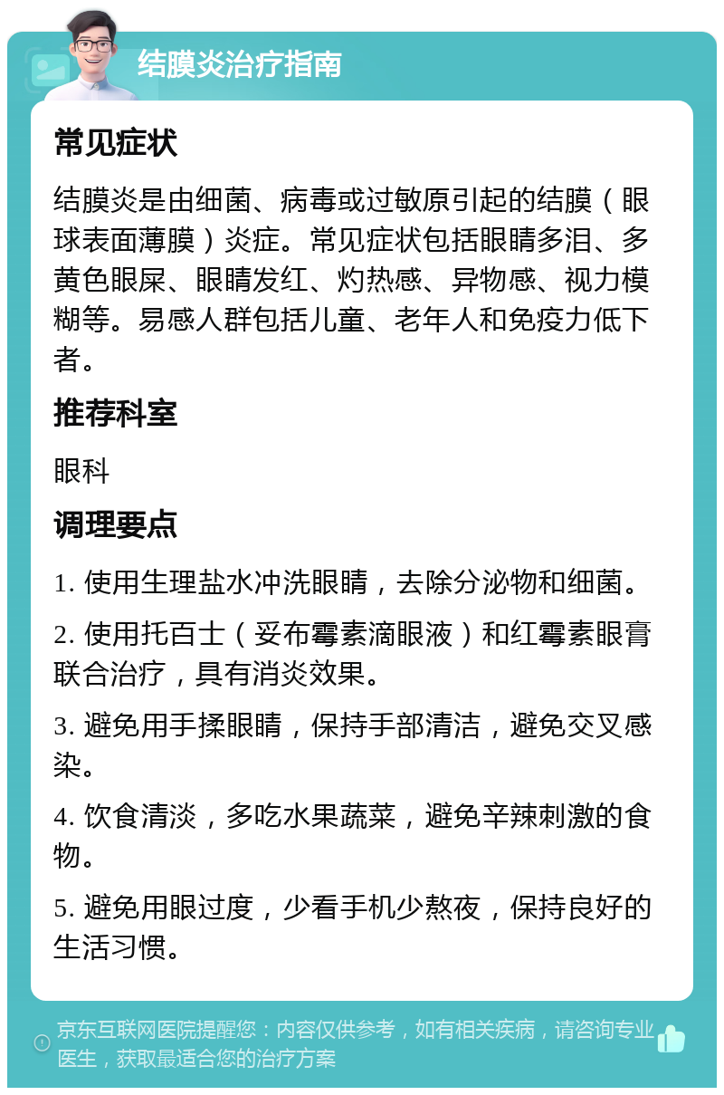 结膜炎治疗指南 常见症状 结膜炎是由细菌、病毒或过敏原引起的结膜（眼球表面薄膜）炎症。常见症状包括眼睛多泪、多黄色眼屎、眼睛发红、灼热感、异物感、视力模糊等。易感人群包括儿童、老年人和免疫力低下者。 推荐科室 眼科 调理要点 1. 使用生理盐水冲洗眼睛，去除分泌物和细菌。 2. 使用托百士（妥布霉素滴眼液）和红霉素眼膏联合治疗，具有消炎效果。 3. 避免用手揉眼睛，保持手部清洁，避免交叉感染。 4. 饮食清淡，多吃水果蔬菜，避免辛辣刺激的食物。 5. 避免用眼过度，少看手机少熬夜，保持良好的生活习惯。