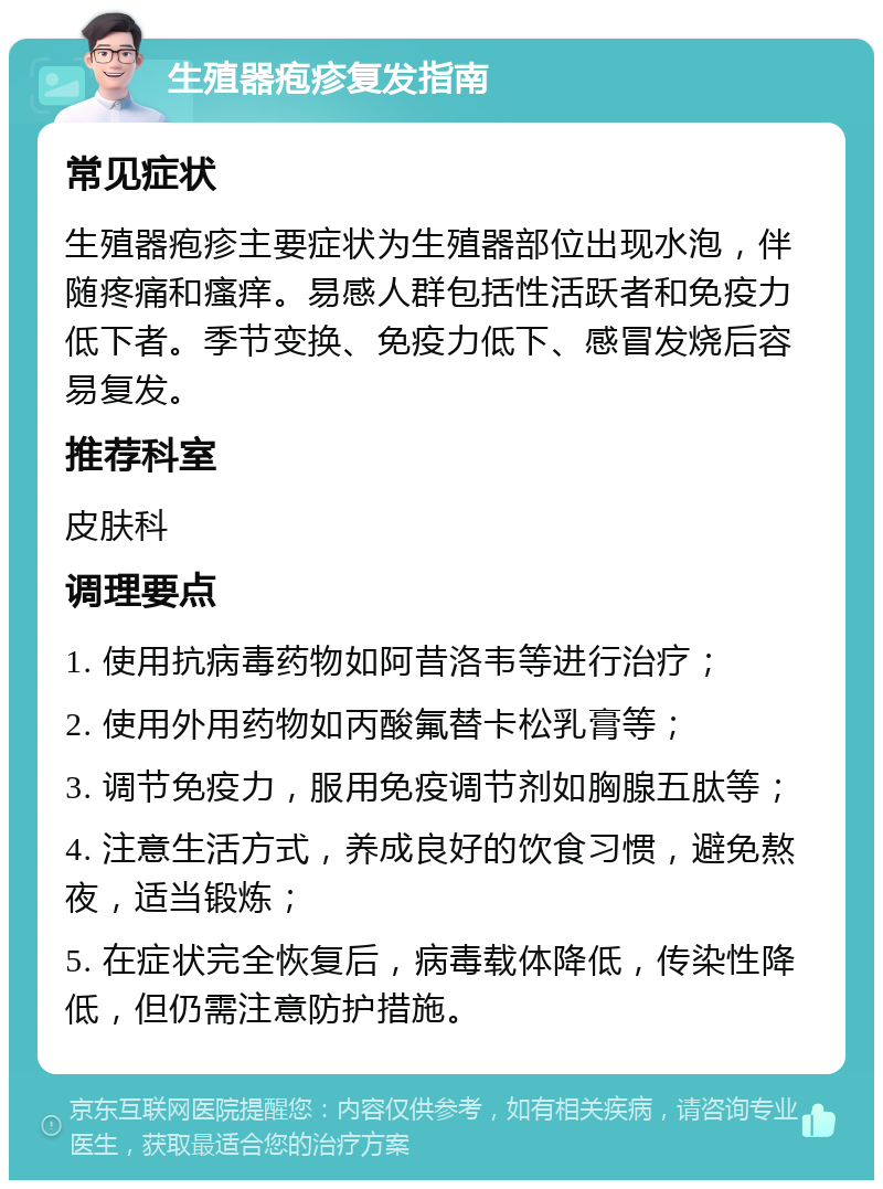 生殖器疱疹复发指南 常见症状 生殖器疱疹主要症状为生殖器部位出现水泡，伴随疼痛和瘙痒。易感人群包括性活跃者和免疫力低下者。季节变换、免疫力低下、感冒发烧后容易复发。 推荐科室 皮肤科 调理要点 1. 使用抗病毒药物如阿昔洛韦等进行治疗； 2. 使用外用药物如丙酸氟替卡松乳膏等； 3. 调节免疫力，服用免疫调节剂如胸腺五肽等； 4. 注意生活方式，养成良好的饮食习惯，避免熬夜，适当锻炼； 5. 在症状完全恢复后，病毒载体降低，传染性降低，但仍需注意防护措施。