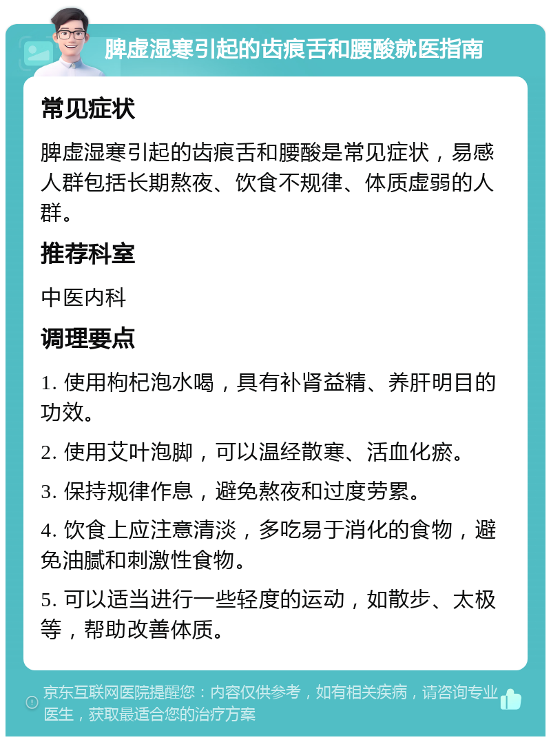 脾虚湿寒引起的齿痕舌和腰酸就医指南 常见症状 脾虚湿寒引起的齿痕舌和腰酸是常见症状，易感人群包括长期熬夜、饮食不规律、体质虚弱的人群。 推荐科室 中医内科 调理要点 1. 使用枸杞泡水喝，具有补肾益精、养肝明目的功效。 2. 使用艾叶泡脚，可以温经散寒、活血化瘀。 3. 保持规律作息，避免熬夜和过度劳累。 4. 饮食上应注意清淡，多吃易于消化的食物，避免油腻和刺激性食物。 5. 可以适当进行一些轻度的运动，如散步、太极等，帮助改善体质。