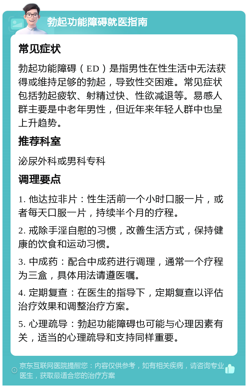 勃起功能障碍就医指南 常见症状 勃起功能障碍（ED）是指男性在性生活中无法获得或维持足够的勃起，导致性交困难。常见症状包括勃起疲软、射精过快、性欲减退等。易感人群主要是中老年男性，但近年来年轻人群中也呈上升趋势。 推荐科室 泌尿外科或男科专科 调理要点 1. 他达拉非片：性生活前一个小时口服一片，或者每天口服一片，持续半个月的疗程。 2. 戒除手淫自慰的习惯，改善生活方式，保持健康的饮食和运动习惯。 3. 中成药：配合中成药进行调理，通常一个疗程为三盒，具体用法请遵医嘱。 4. 定期复查：在医生的指导下，定期复查以评估治疗效果和调整治疗方案。 5. 心理疏导：勃起功能障碍也可能与心理因素有关，适当的心理疏导和支持同样重要。