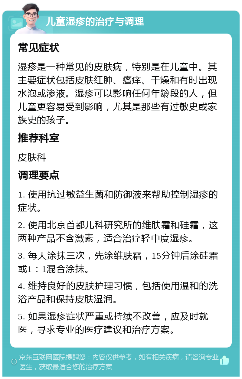 儿童湿疹的治疗与调理 常见症状 湿疹是一种常见的皮肤病，特别是在儿童中。其主要症状包括皮肤红肿、瘙痒、干燥和有时出现水泡或渗液。湿疹可以影响任何年龄段的人，但儿童更容易受到影响，尤其是那些有过敏史或家族史的孩子。 推荐科室 皮肤科 调理要点 1. 使用抗过敏益生菌和防御液来帮助控制湿疹的症状。 2. 使用北京首都儿科研究所的维肤霜和硅霜，这两种产品不含激素，适合治疗轻中度湿疹。 3. 每天涂抹三次，先涂维肤霜，15分钟后涂硅霜或1：1混合涂抹。 4. 维持良好的皮肤护理习惯，包括使用温和的洗浴产品和保持皮肤湿润。 5. 如果湿疹症状严重或持续不改善，应及时就医，寻求专业的医疗建议和治疗方案。