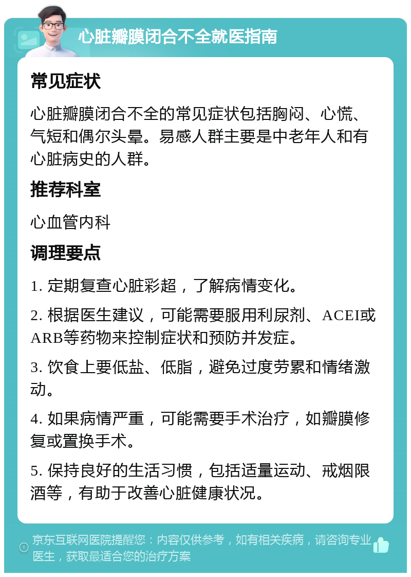 心脏瓣膜闭合不全就医指南 常见症状 心脏瓣膜闭合不全的常见症状包括胸闷、心慌、气短和偶尔头晕。易感人群主要是中老年人和有心脏病史的人群。 推荐科室 心血管内科 调理要点 1. 定期复查心脏彩超，了解病情变化。 2. 根据医生建议，可能需要服用利尿剂、ACEI或ARB等药物来控制症状和预防并发症。 3. 饮食上要低盐、低脂，避免过度劳累和情绪激动。 4. 如果病情严重，可能需要手术治疗，如瓣膜修复或置换手术。 5. 保持良好的生活习惯，包括适量运动、戒烟限酒等，有助于改善心脏健康状况。