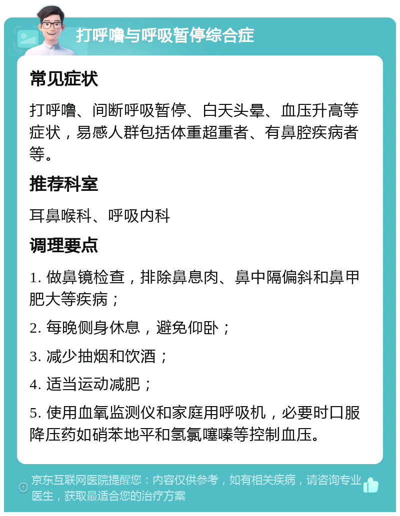 打呼噜与呼吸暂停综合症 常见症状 打呼噜、间断呼吸暂停、白天头晕、血压升高等症状，易感人群包括体重超重者、有鼻腔疾病者等。 推荐科室 耳鼻喉科、呼吸内科 调理要点 1. 做鼻镜检查，排除鼻息肉、鼻中隔偏斜和鼻甲肥大等疾病； 2. 每晚侧身休息，避免仰卧； 3. 减少抽烟和饮酒； 4. 适当运动减肥； 5. 使用血氧监测仪和家庭用呼吸机，必要时口服降压药如硝苯地平和氢氯噻嗪等控制血压。