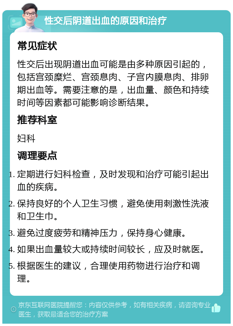 性交后阴道出血的原因和治疗 常见症状 性交后出现阴道出血可能是由多种原因引起的，包括宫颈糜烂、宫颈息肉、子宫内膜息肉、排卵期出血等。需要注意的是，出血量、颜色和持续时间等因素都可能影响诊断结果。 推荐科室 妇科 调理要点 定期进行妇科检查，及时发现和治疗可能引起出血的疾病。 保持良好的个人卫生习惯，避免使用刺激性洗液和卫生巾。 避免过度疲劳和精神压力，保持身心健康。 如果出血量较大或持续时间较长，应及时就医。 根据医生的建议，合理使用药物进行治疗和调理。