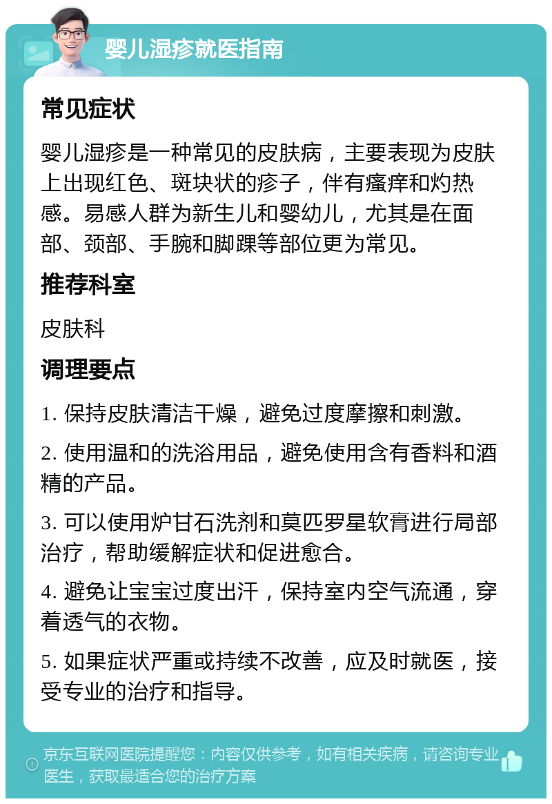 婴儿湿疹就医指南 常见症状 婴儿湿疹是一种常见的皮肤病，主要表现为皮肤上出现红色、斑块状的疹子，伴有瘙痒和灼热感。易感人群为新生儿和婴幼儿，尤其是在面部、颈部、手腕和脚踝等部位更为常见。 推荐科室 皮肤科 调理要点 1. 保持皮肤清洁干燥，避免过度摩擦和刺激。 2. 使用温和的洗浴用品，避免使用含有香料和酒精的产品。 3. 可以使用炉甘石洗剂和莫匹罗星软膏进行局部治疗，帮助缓解症状和促进愈合。 4. 避免让宝宝过度出汗，保持室内空气流通，穿着透气的衣物。 5. 如果症状严重或持续不改善，应及时就医，接受专业的治疗和指导。