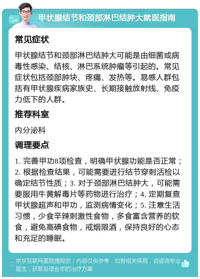 甲状腺结节和颈部淋巴结肿大就医指南 常见症状 甲状腺结节和颈部淋巴结肿大可能是由细菌或病毒性感染、结核、淋巴系统肿瘤等引起的。常见症状包括颈部肿块、疼痛、发热等。易感人群包括有甲状腺疾病家族史、长期接触放射线、免疫力低下的人群。 推荐科室 内分泌科 调理要点 1. 完善甲功8项检查，明确甲状腺功能是否正常；2. 根据检查结果，可能需要进行结节穿刺活检以确定结节性质；3. 对于颈部淋巴结肿大，可能需要服用牛黄解毒片等药物进行治疗；4. 定期复查甲状腺超声和甲功，监测病情变化；5. 注意生活习惯，少食辛辣刺激性食物，多食富含营养的软食，避免高碘食物，戒烟限酒，保持良好的心态和充足的睡眠。