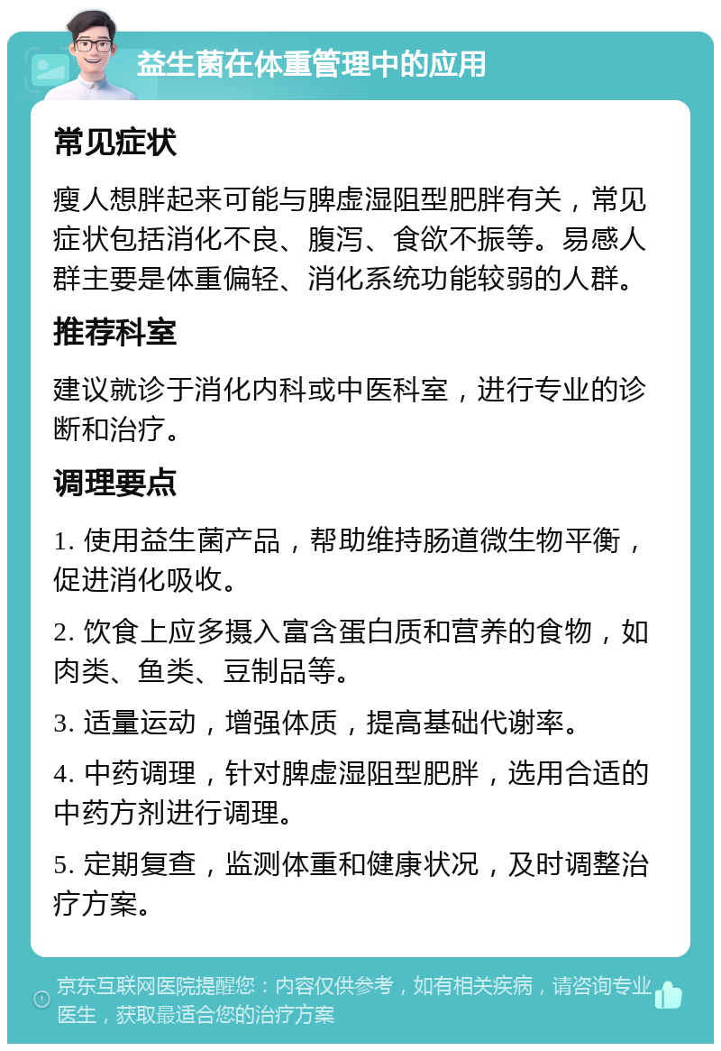 益生菌在体重管理中的应用 常见症状 瘦人想胖起来可能与脾虚湿阻型肥胖有关，常见症状包括消化不良、腹泻、食欲不振等。易感人群主要是体重偏轻、消化系统功能较弱的人群。 推荐科室 建议就诊于消化内科或中医科室，进行专业的诊断和治疗。 调理要点 1. 使用益生菌产品，帮助维持肠道微生物平衡，促进消化吸收。 2. 饮食上应多摄入富含蛋白质和营养的食物，如肉类、鱼类、豆制品等。 3. 适量运动，增强体质，提高基础代谢率。 4. 中药调理，针对脾虚湿阻型肥胖，选用合适的中药方剂进行调理。 5. 定期复查，监测体重和健康状况，及时调整治疗方案。