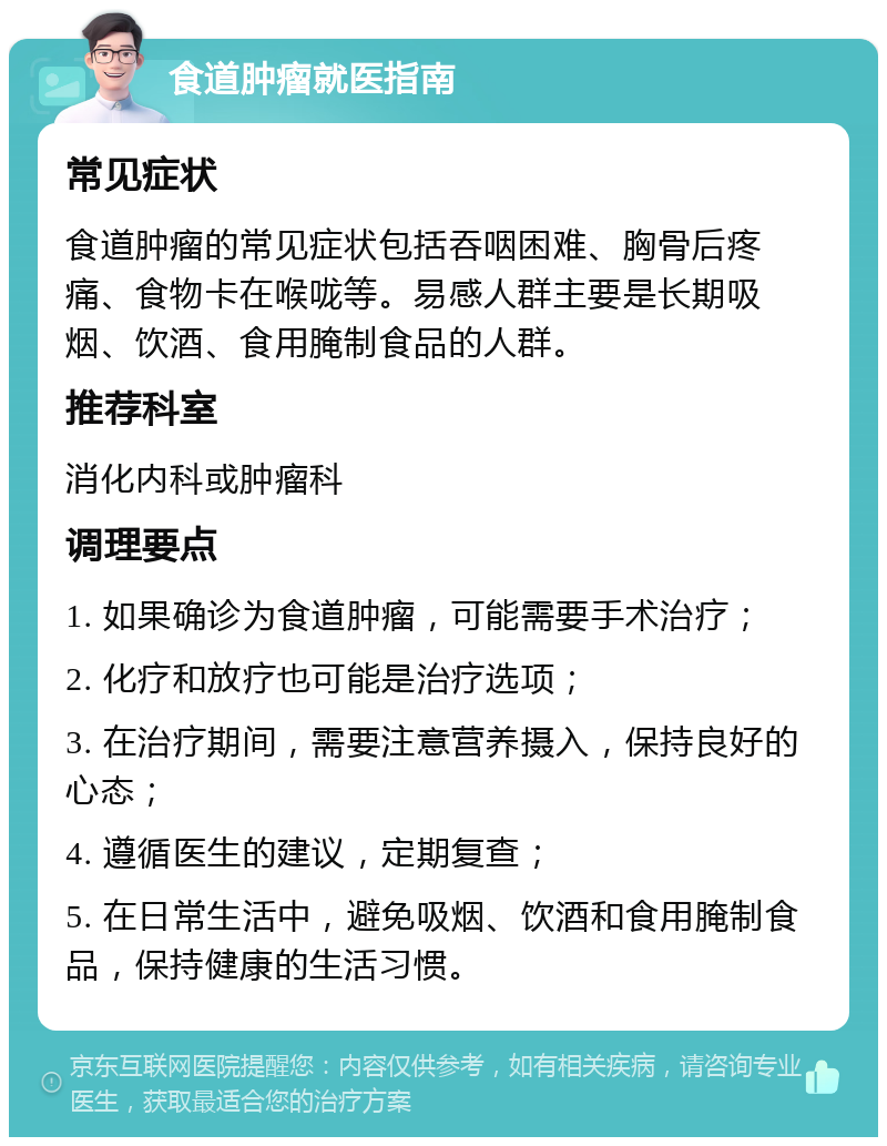 食道肿瘤就医指南 常见症状 食道肿瘤的常见症状包括吞咽困难、胸骨后疼痛、食物卡在喉咙等。易感人群主要是长期吸烟、饮酒、食用腌制食品的人群。 推荐科室 消化内科或肿瘤科 调理要点 1. 如果确诊为食道肿瘤，可能需要手术治疗； 2. 化疗和放疗也可能是治疗选项； 3. 在治疗期间，需要注意营养摄入，保持良好的心态； 4. 遵循医生的建议，定期复查； 5. 在日常生活中，避免吸烟、饮酒和食用腌制食品，保持健康的生活习惯。