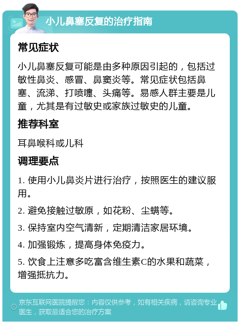 小儿鼻塞反复的治疗指南 常见症状 小儿鼻塞反复可能是由多种原因引起的，包括过敏性鼻炎、感冒、鼻窦炎等。常见症状包括鼻塞、流涕、打喷嚏、头痛等。易感人群主要是儿童，尤其是有过敏史或家族过敏史的儿童。 推荐科室 耳鼻喉科或儿科 调理要点 1. 使用小儿鼻炎片进行治疗，按照医生的建议服用。 2. 避免接触过敏原，如花粉、尘螨等。 3. 保持室内空气清新，定期清洁家居环境。 4. 加强锻炼，提高身体免疫力。 5. 饮食上注意多吃富含维生素C的水果和蔬菜，增强抵抗力。