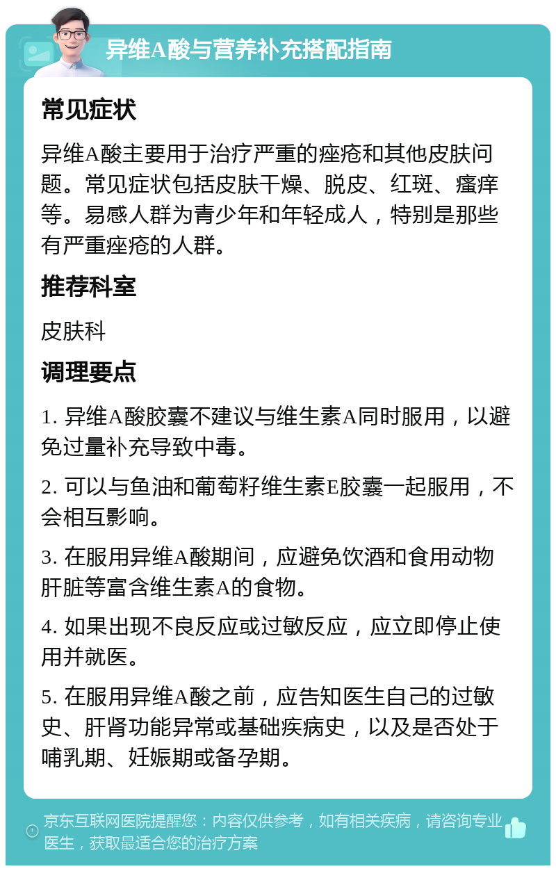 异维A酸与营养补充搭配指南 常见症状 异维A酸主要用于治疗严重的痤疮和其他皮肤问题。常见症状包括皮肤干燥、脱皮、红斑、瘙痒等。易感人群为青少年和年轻成人，特别是那些有严重痤疮的人群。 推荐科室 皮肤科 调理要点 1. 异维A酸胶囊不建议与维生素A同时服用，以避免过量补充导致中毒。 2. 可以与鱼油和葡萄籽维生素E胶囊一起服用，不会相互影响。 3. 在服用异维A酸期间，应避免饮酒和食用动物肝脏等富含维生素A的食物。 4. 如果出现不良反应或过敏反应，应立即停止使用并就医。 5. 在服用异维A酸之前，应告知医生自己的过敏史、肝肾功能异常或基础疾病史，以及是否处于哺乳期、妊娠期或备孕期。