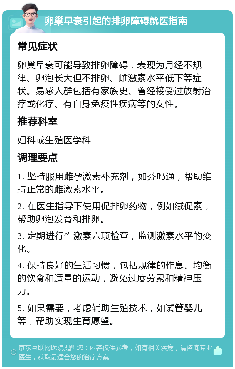 卵巢早衰引起的排卵障碍就医指南 常见症状 卵巢早衰可能导致排卵障碍，表现为月经不规律、卵泡长大但不排卵、雌激素水平低下等症状。易感人群包括有家族史、曾经接受过放射治疗或化疗、有自身免疫性疾病等的女性。 推荐科室 妇科或生殖医学科 调理要点 1. 坚持服用雌孕激素补充剂，如芬吗通，帮助维持正常的雌激素水平。 2. 在医生指导下使用促排卵药物，例如绒促素，帮助卵泡发育和排卵。 3. 定期进行性激素六项检查，监测激素水平的变化。 4. 保持良好的生活习惯，包括规律的作息、均衡的饮食和适量的运动，避免过度劳累和精神压力。 5. 如果需要，考虑辅助生殖技术，如试管婴儿等，帮助实现生育愿望。