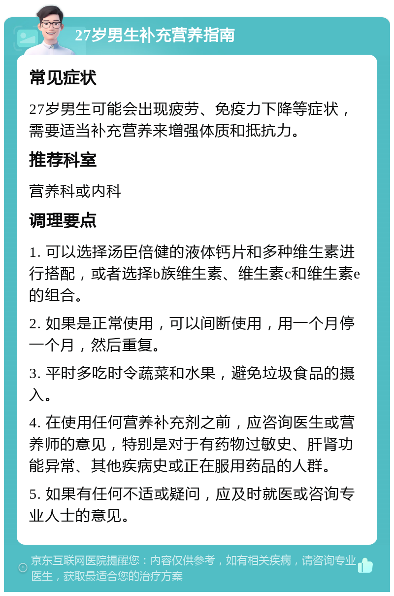 27岁男生补充营养指南 常见症状 27岁男生可能会出现疲劳、免疫力下降等症状，需要适当补充营养来增强体质和抵抗力。 推荐科室 营养科或内科 调理要点 1. 可以选择汤臣倍健的液体钙片和多种维生素进行搭配，或者选择b族维生素、维生素c和维生素e的组合。 2. 如果是正常使用，可以间断使用，用一个月停一个月，然后重复。 3. 平时多吃时令蔬菜和水果，避免垃圾食品的摄入。 4. 在使用任何营养补充剂之前，应咨询医生或营养师的意见，特别是对于有药物过敏史、肝肾功能异常、其他疾病史或正在服用药品的人群。 5. 如果有任何不适或疑问，应及时就医或咨询专业人士的意见。