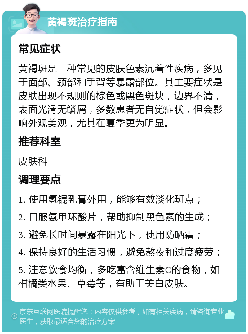 黄褐斑治疗指南 常见症状 黄褐斑是一种常见的皮肤色素沉着性疾病，多见于面部、颈部和手背等暴露部位。其主要症状是皮肤出现不规则的棕色或黑色斑块，边界不清，表面光滑无鳞屑，多数患者无自觉症状，但会影响外观美观，尤其在夏季更为明显。 推荐科室 皮肤科 调理要点 1. 使用氢锟乳膏外用，能够有效淡化斑点； 2. 口服氨甲环酸片，帮助抑制黑色素的生成； 3. 避免长时间暴露在阳光下，使用防晒霜； 4. 保持良好的生活习惯，避免熬夜和过度疲劳； 5. 注意饮食均衡，多吃富含维生素C的食物，如柑橘类水果、草莓等，有助于美白皮肤。