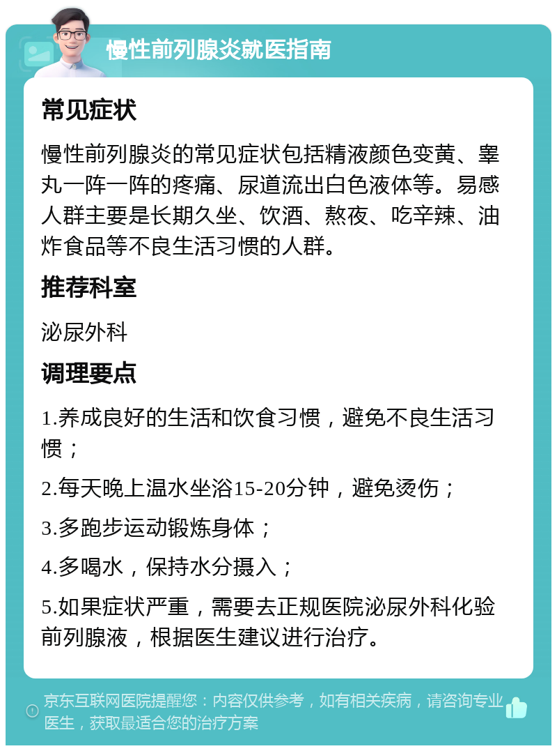 慢性前列腺炎就医指南 常见症状 慢性前列腺炎的常见症状包括精液颜色变黄、睾丸一阵一阵的疼痛、尿道流出白色液体等。易感人群主要是长期久坐、饮酒、熬夜、吃辛辣、油炸食品等不良生活习惯的人群。 推荐科室 泌尿外科 调理要点 1.养成良好的生活和饮食习惯，避免不良生活习惯； 2.每天晚上温水坐浴15-20分钟，避免烫伤； 3.多跑步运动锻炼身体； 4.多喝水，保持水分摄入； 5.如果症状严重，需要去正规医院泌尿外科化验前列腺液，根据医生建议进行治疗。