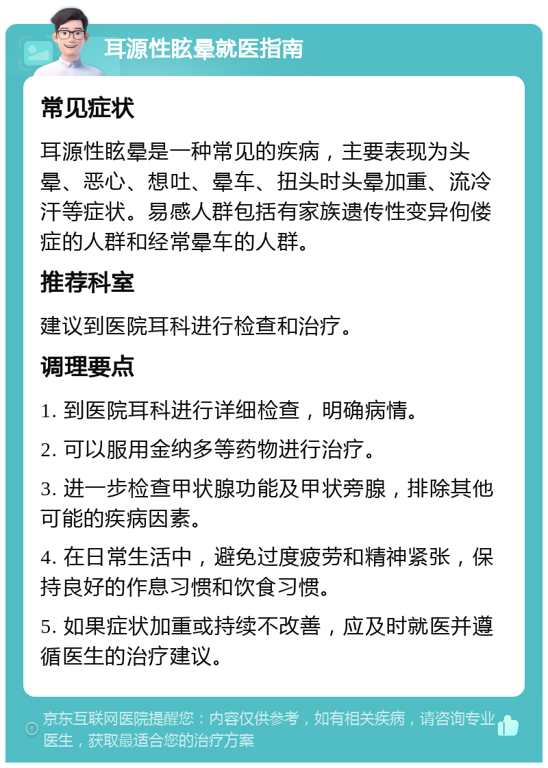 耳源性眩晕就医指南 常见症状 耳源性眩晕是一种常见的疾病，主要表现为头晕、恶心、想吐、晕车、扭头时头晕加重、流冷汗等症状。易感人群包括有家族遗传性变异佝偻症的人群和经常晕车的人群。 推荐科室 建议到医院耳科进行检查和治疗。 调理要点 1. 到医院耳科进行详细检查，明确病情。 2. 可以服用金纳多等药物进行治疗。 3. 进一步检查甲状腺功能及甲状旁腺，排除其他可能的疾病因素。 4. 在日常生活中，避免过度疲劳和精神紧张，保持良好的作息习惯和饮食习惯。 5. 如果症状加重或持续不改善，应及时就医并遵循医生的治疗建议。