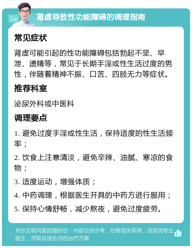 肾虚导致性功能障碍的调理指南 常见症状 肾虚可能引起的性功能障碍包括勃起不坚、早泄、遗精等，常见于长期手淫或性生活过度的男性，伴随着精神不振、口苦、四肢无力等症状。 推荐科室 泌尿外科或中医科 调理要点 1. 避免过度手淫或性生活，保持适度的性生活频率； 2. 饮食上注意清淡，避免辛辣、油腻、寒凉的食物； 3. 适度运动，增强体质； 4. 中药调理，根据医生开具的中药方进行服用； 5. 保持心情舒畅，减少熬夜，避免过度疲劳。