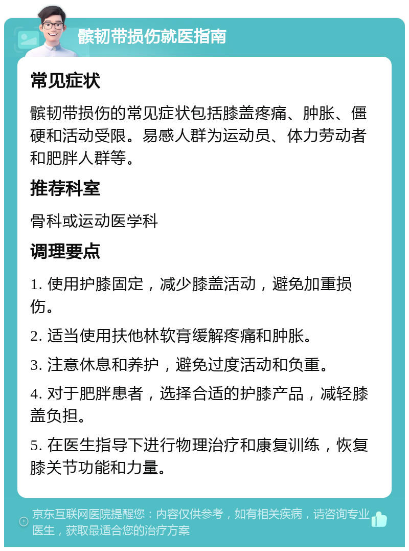 髌韧带损伤就医指南 常见症状 髌韧带损伤的常见症状包括膝盖疼痛、肿胀、僵硬和活动受限。易感人群为运动员、体力劳动者和肥胖人群等。 推荐科室 骨科或运动医学科 调理要点 1. 使用护膝固定，减少膝盖活动，避免加重损伤。 2. 适当使用扶他林软膏缓解疼痛和肿胀。 3. 注意休息和养护，避免过度活动和负重。 4. 对于肥胖患者，选择合适的护膝产品，减轻膝盖负担。 5. 在医生指导下进行物理治疗和康复训练，恢复膝关节功能和力量。