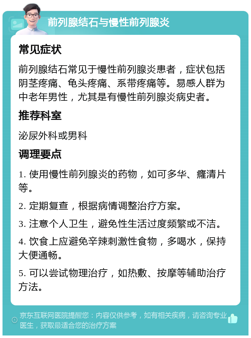 前列腺结石与慢性前列腺炎 常见症状 前列腺结石常见于慢性前列腺炎患者，症状包括阴茎疼痛、龟头疼痛、系带疼痛等。易感人群为中老年男性，尤其是有慢性前列腺炎病史者。 推荐科室 泌尿外科或男科 调理要点 1. 使用慢性前列腺炎的药物，如可多华、癃清片等。 2. 定期复查，根据病情调整治疗方案。 3. 注意个人卫生，避免性生活过度频繁或不洁。 4. 饮食上应避免辛辣刺激性食物，多喝水，保持大便通畅。 5. 可以尝试物理治疗，如热敷、按摩等辅助治疗方法。