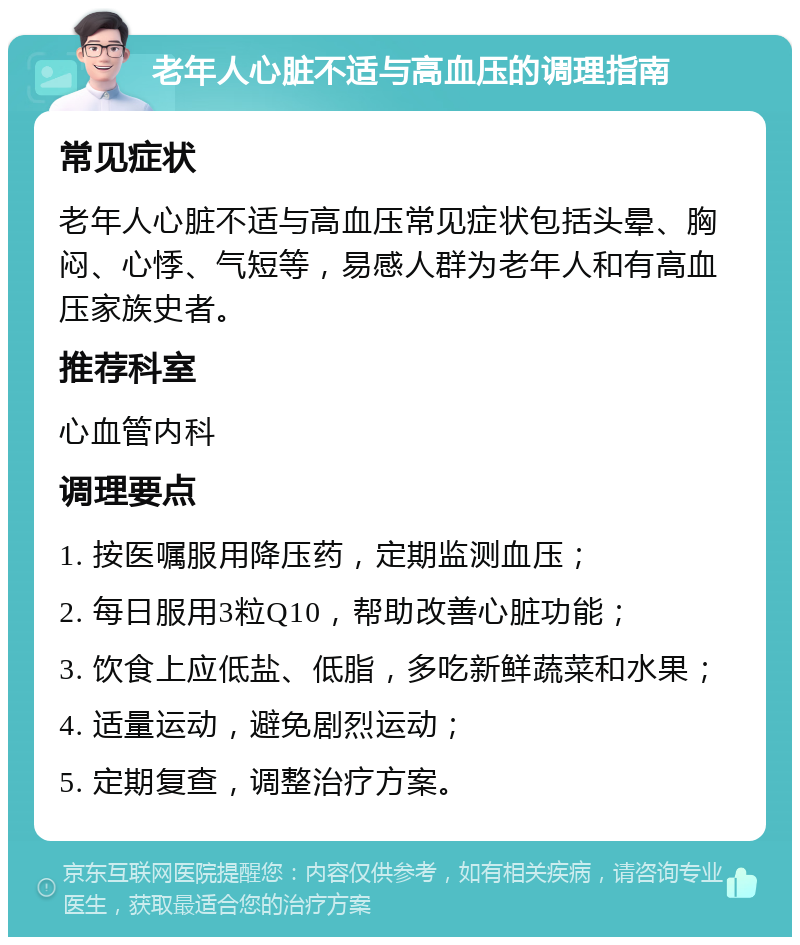 老年人心脏不适与高血压的调理指南 常见症状 老年人心脏不适与高血压常见症状包括头晕、胸闷、心悸、气短等，易感人群为老年人和有高血压家族史者。 推荐科室 心血管内科 调理要点 1. 按医嘱服用降压药，定期监测血压； 2. 每日服用3粒Q10，帮助改善心脏功能； 3. 饮食上应低盐、低脂，多吃新鲜蔬菜和水果； 4. 适量运动，避免剧烈运动； 5. 定期复查，调整治疗方案。