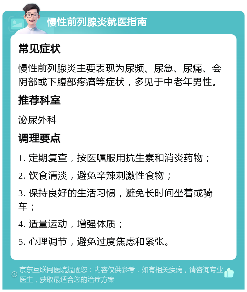 慢性前列腺炎就医指南 常见症状 慢性前列腺炎主要表现为尿频、尿急、尿痛、会阴部或下腹部疼痛等症状，多见于中老年男性。 推荐科室 泌尿外科 调理要点 1. 定期复查，按医嘱服用抗生素和消炎药物； 2. 饮食清淡，避免辛辣刺激性食物； 3. 保持良好的生活习惯，避免长时间坐着或骑车； 4. 适量运动，增强体质； 5. 心理调节，避免过度焦虑和紧张。