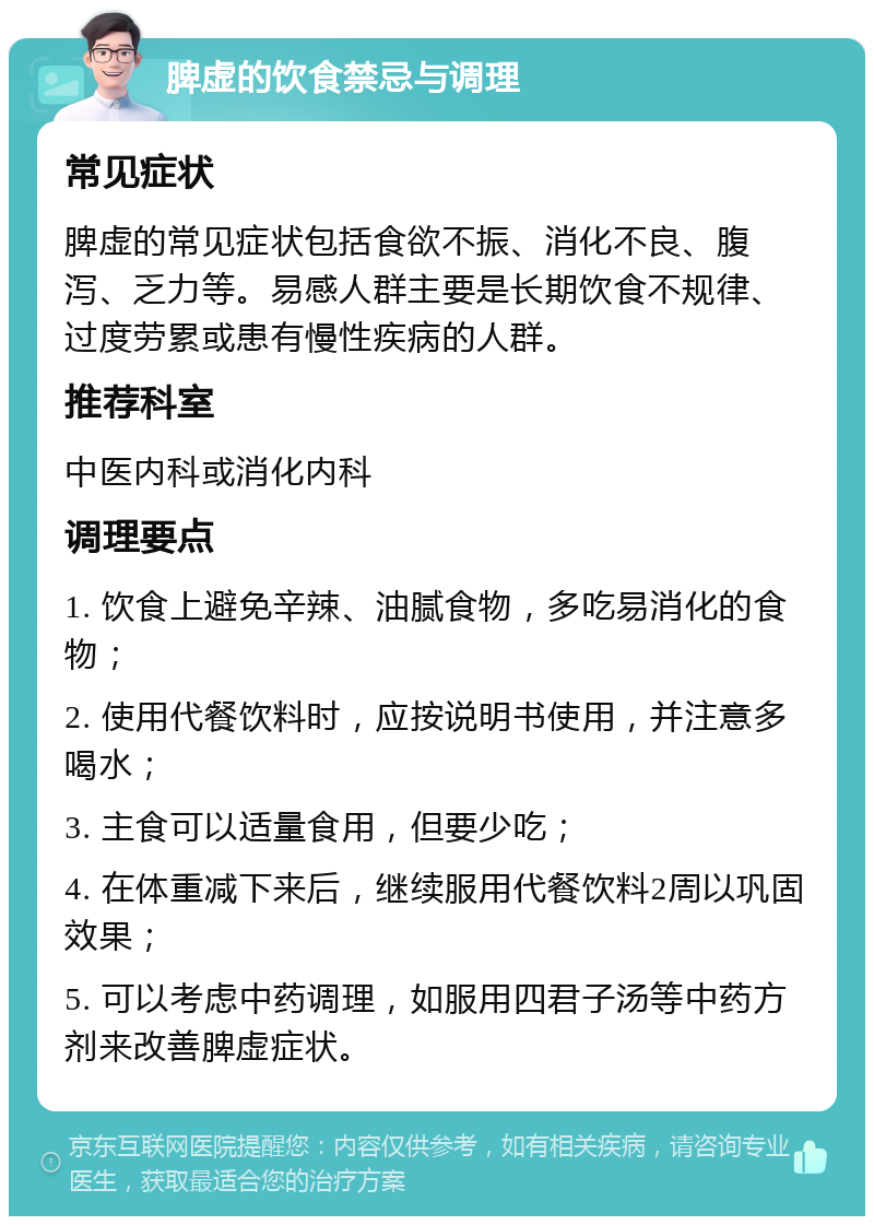 脾虚的饮食禁忌与调理 常见症状 脾虚的常见症状包括食欲不振、消化不良、腹泻、乏力等。易感人群主要是长期饮食不规律、过度劳累或患有慢性疾病的人群。 推荐科室 中医内科或消化内科 调理要点 1. 饮食上避免辛辣、油腻食物，多吃易消化的食物； 2. 使用代餐饮料时，应按说明书使用，并注意多喝水； 3. 主食可以适量食用，但要少吃； 4. 在体重减下来后，继续服用代餐饮料2周以巩固效果； 5. 可以考虑中药调理，如服用四君子汤等中药方剂来改善脾虚症状。