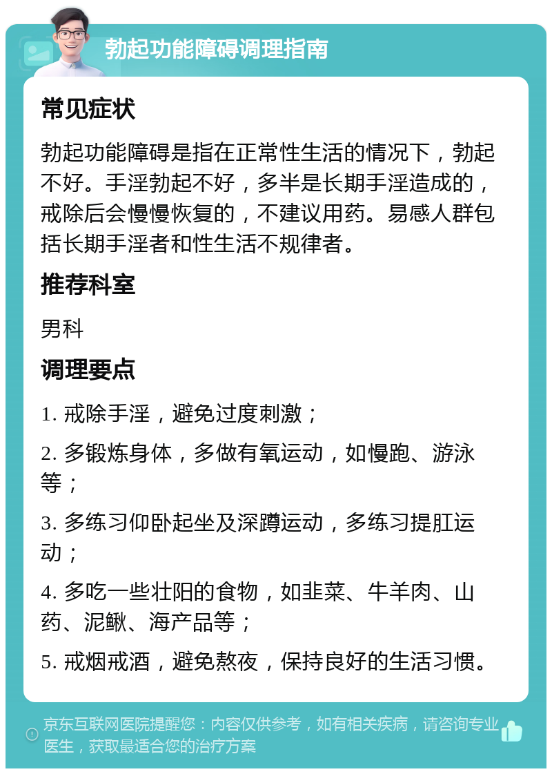 勃起功能障碍调理指南 常见症状 勃起功能障碍是指在正常性生活的情况下，勃起不好。手淫勃起不好，多半是长期手淫造成的，戒除后会慢慢恢复的，不建议用药。易感人群包括长期手淫者和性生活不规律者。 推荐科室 男科 调理要点 1. 戒除手淫，避免过度刺激； 2. 多锻炼身体，多做有氧运动，如慢跑、游泳等； 3. 多练习仰卧起坐及深蹲运动，多练习提肛运动； 4. 多吃一些壮阳的食物，如韭菜、牛羊肉、山药、泥鳅、海产品等； 5. 戒烟戒酒，避免熬夜，保持良好的生活习惯。