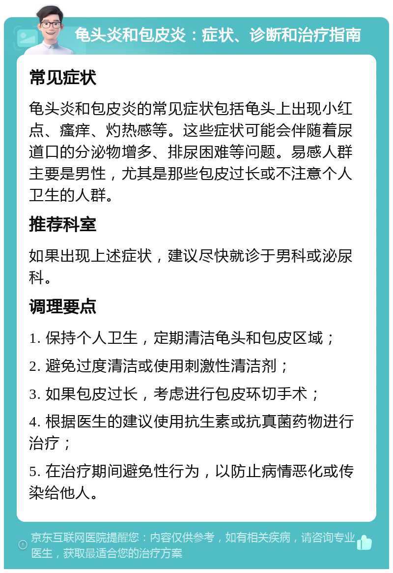 龟头炎和包皮炎：症状、诊断和治疗指南 常见症状 龟头炎和包皮炎的常见症状包括龟头上出现小红点、瘙痒、灼热感等。这些症状可能会伴随着尿道口的分泌物增多、排尿困难等问题。易感人群主要是男性，尤其是那些包皮过长或不注意个人卫生的人群。 推荐科室 如果出现上述症状，建议尽快就诊于男科或泌尿科。 调理要点 1. 保持个人卫生，定期清洁龟头和包皮区域； 2. 避免过度清洁或使用刺激性清洁剂； 3. 如果包皮过长，考虑进行包皮环切手术； 4. 根据医生的建议使用抗生素或抗真菌药物进行治疗； 5. 在治疗期间避免性行为，以防止病情恶化或传染给他人。