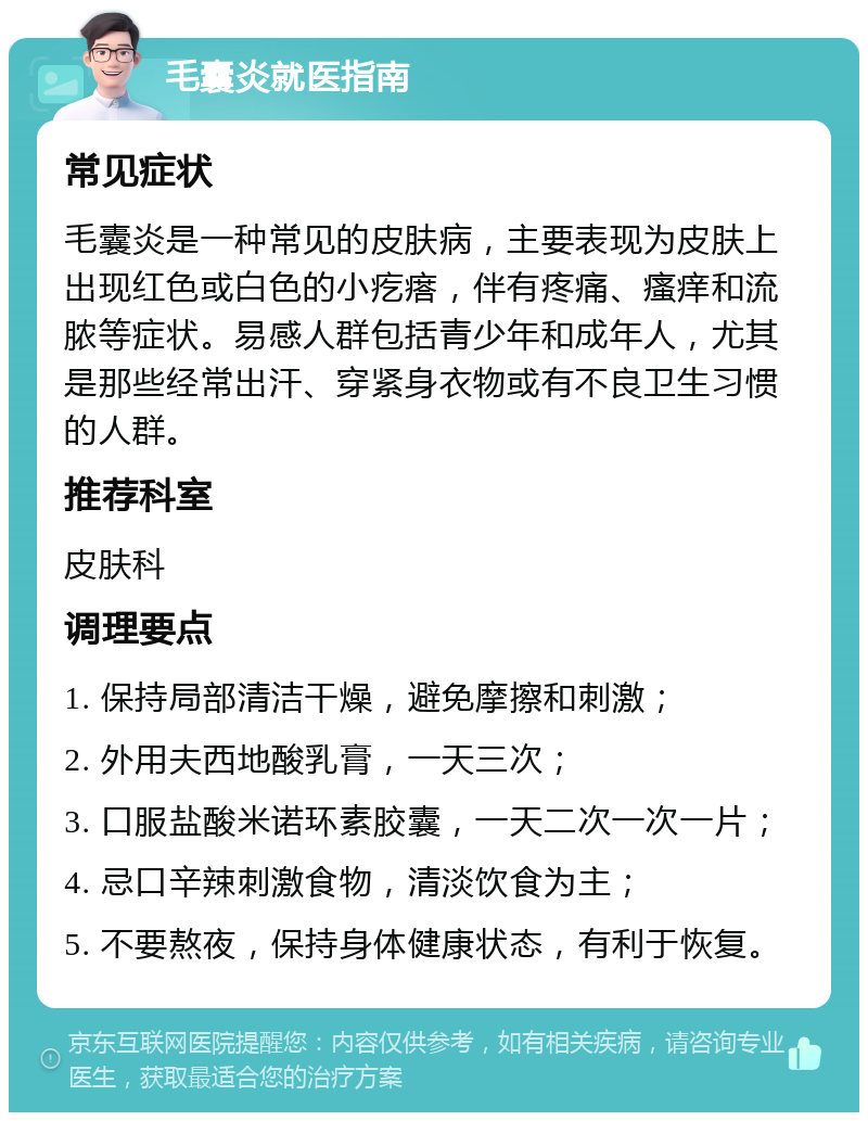 毛囊炎就医指南 常见症状 毛囊炎是一种常见的皮肤病，主要表现为皮肤上出现红色或白色的小疙瘩，伴有疼痛、瘙痒和流脓等症状。易感人群包括青少年和成年人，尤其是那些经常出汗、穿紧身衣物或有不良卫生习惯的人群。 推荐科室 皮肤科 调理要点 1. 保持局部清洁干燥，避免摩擦和刺激； 2. 外用夫西地酸乳膏，一天三次； 3. 口服盐酸米诺环素胶囊，一天二次一次一片； 4. 忌口辛辣刺激食物，清淡饮食为主； 5. 不要熬夜，保持身体健康状态，有利于恢复。