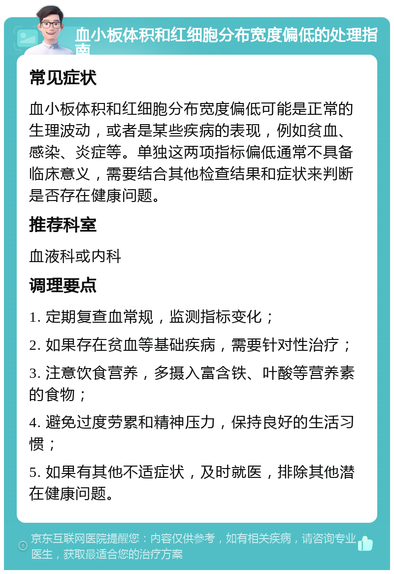 血小板体积和红细胞分布宽度偏低的处理指南 常见症状 血小板体积和红细胞分布宽度偏低可能是正常的生理波动，或者是某些疾病的表现，例如贫血、感染、炎症等。单独这两项指标偏低通常不具备临床意义，需要结合其他检查结果和症状来判断是否存在健康问题。 推荐科室 血液科或内科 调理要点 1. 定期复查血常规，监测指标变化； 2. 如果存在贫血等基础疾病，需要针对性治疗； 3. 注意饮食营养，多摄入富含铁、叶酸等营养素的食物； 4. 避免过度劳累和精神压力，保持良好的生活习惯； 5. 如果有其他不适症状，及时就医，排除其他潜在健康问题。