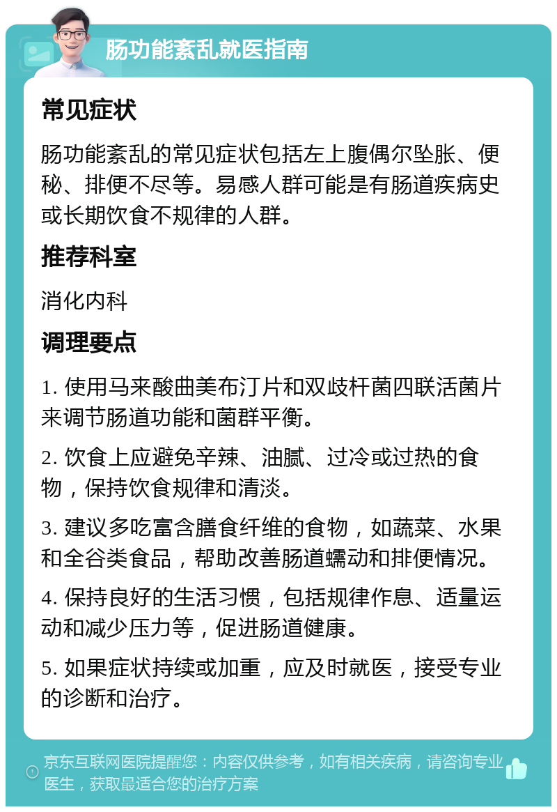 肠功能紊乱就医指南 常见症状 肠功能紊乱的常见症状包括左上腹偶尔坠胀、便秘、排便不尽等。易感人群可能是有肠道疾病史或长期饮食不规律的人群。 推荐科室 消化内科 调理要点 1. 使用马来酸曲美布汀片和双歧杆菌四联活菌片来调节肠道功能和菌群平衡。 2. 饮食上应避免辛辣、油腻、过冷或过热的食物，保持饮食规律和清淡。 3. 建议多吃富含膳食纤维的食物，如蔬菜、水果和全谷类食品，帮助改善肠道蠕动和排便情况。 4. 保持良好的生活习惯，包括规律作息、适量运动和减少压力等，促进肠道健康。 5. 如果症状持续或加重，应及时就医，接受专业的诊断和治疗。