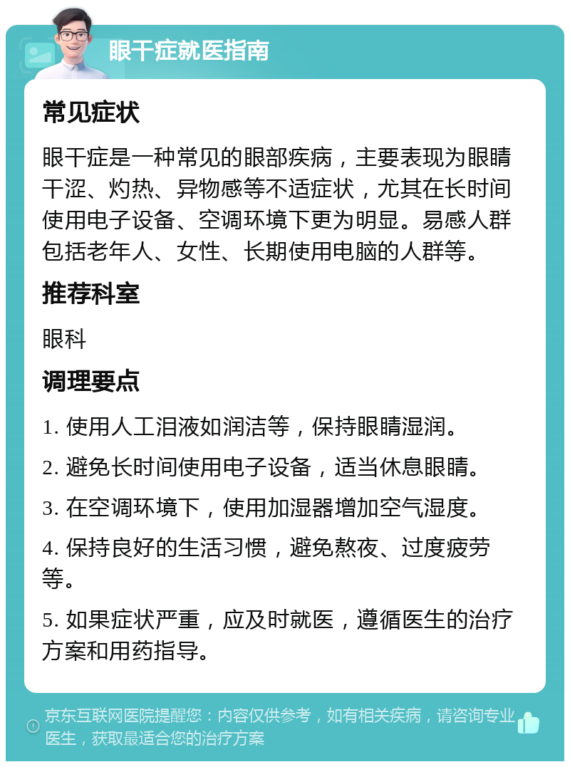 眼干症就医指南 常见症状 眼干症是一种常见的眼部疾病，主要表现为眼睛干涩、灼热、异物感等不适症状，尤其在长时间使用电子设备、空调环境下更为明显。易感人群包括老年人、女性、长期使用电脑的人群等。 推荐科室 眼科 调理要点 1. 使用人工泪液如润洁等，保持眼睛湿润。 2. 避免长时间使用电子设备，适当休息眼睛。 3. 在空调环境下，使用加湿器增加空气湿度。 4. 保持良好的生活习惯，避免熬夜、过度疲劳等。 5. 如果症状严重，应及时就医，遵循医生的治疗方案和用药指导。