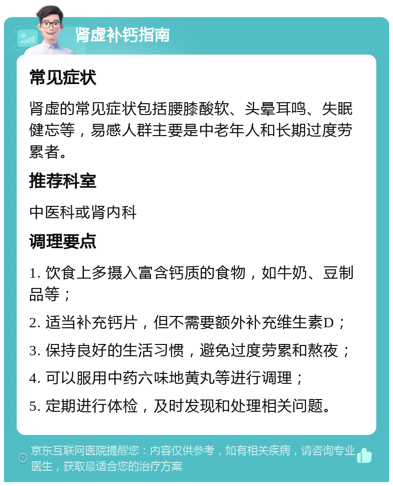 肾虚补钙指南 常见症状 肾虚的常见症状包括腰膝酸软、头晕耳鸣、失眠健忘等，易感人群主要是中老年人和长期过度劳累者。 推荐科室 中医科或肾内科 调理要点 1. 饮食上多摄入富含钙质的食物，如牛奶、豆制品等； 2. 适当补充钙片，但不需要额外补充维生素D； 3. 保持良好的生活习惯，避免过度劳累和熬夜； 4. 可以服用中药六味地黄丸等进行调理； 5. 定期进行体检，及时发现和处理相关问题。