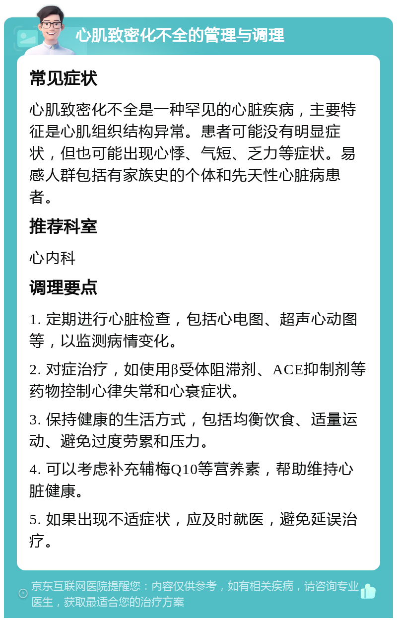 心肌致密化不全的管理与调理 常见症状 心肌致密化不全是一种罕见的心脏疾病，主要特征是心肌组织结构异常。患者可能没有明显症状，但也可能出现心悸、气短、乏力等症状。易感人群包括有家族史的个体和先天性心脏病患者。 推荐科室 心内科 调理要点 1. 定期进行心脏检查，包括心电图、超声心动图等，以监测病情变化。 2. 对症治疗，如使用β受体阻滞剂、ACE抑制剂等药物控制心律失常和心衰症状。 3. 保持健康的生活方式，包括均衡饮食、适量运动、避免过度劳累和压力。 4. 可以考虑补充辅梅Q10等营养素，帮助维持心脏健康。 5. 如果出现不适症状，应及时就医，避免延误治疗。