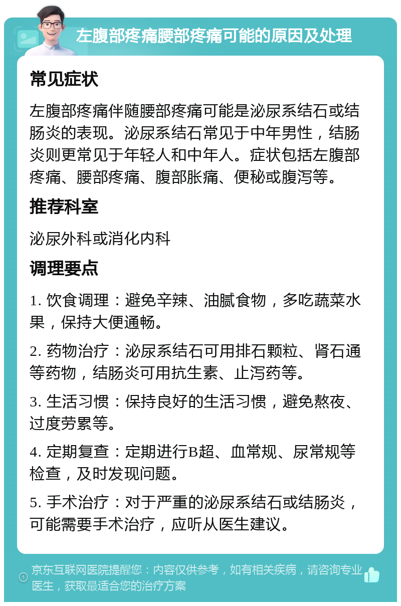 左腹部疼痛腰部疼痛可能的原因及处理 常见症状 左腹部疼痛伴随腰部疼痛可能是泌尿系结石或结肠炎的表现。泌尿系结石常见于中年男性，结肠炎则更常见于年轻人和中年人。症状包括左腹部疼痛、腰部疼痛、腹部胀痛、便秘或腹泻等。 推荐科室 泌尿外科或消化内科 调理要点 1. 饮食调理：避免辛辣、油腻食物，多吃蔬菜水果，保持大便通畅。 2. 药物治疗：泌尿系结石可用排石颗粒、肾石通等药物，结肠炎可用抗生素、止泻药等。 3. 生活习惯：保持良好的生活习惯，避免熬夜、过度劳累等。 4. 定期复查：定期进行B超、血常规、尿常规等检查，及时发现问题。 5. 手术治疗：对于严重的泌尿系结石或结肠炎，可能需要手术治疗，应听从医生建议。