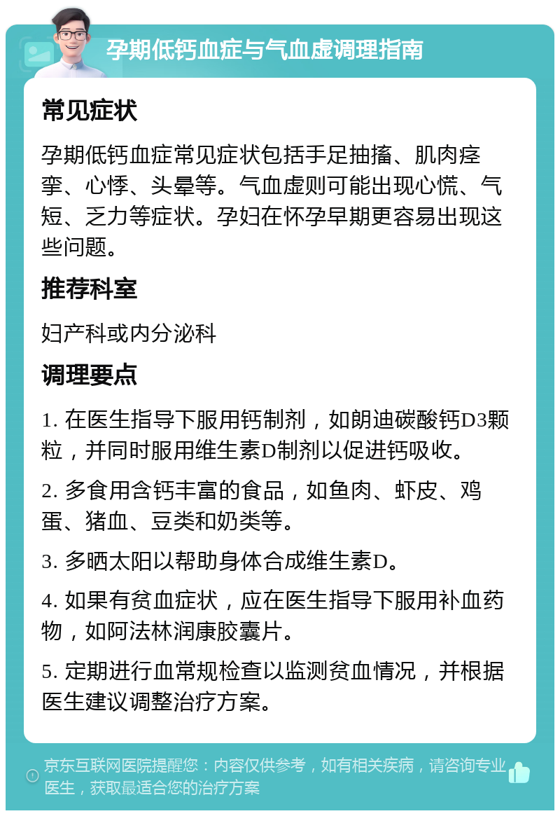 孕期低钙血症与气血虚调理指南 常见症状 孕期低钙血症常见症状包括手足抽搐、肌肉痉挛、心悸、头晕等。气血虚则可能出现心慌、气短、乏力等症状。孕妇在怀孕早期更容易出现这些问题。 推荐科室 妇产科或内分泌科 调理要点 1. 在医生指导下服用钙制剂，如朗迪碳酸钙D3颗粒，并同时服用维生素D制剂以促进钙吸收。 2. 多食用含钙丰富的食品，如鱼肉、虾皮、鸡蛋、猪血、豆类和奶类等。 3. 多晒太阳以帮助身体合成维生素D。 4. 如果有贫血症状，应在医生指导下服用补血药物，如阿法林润康胶囊片。 5. 定期进行血常规检查以监测贫血情况，并根据医生建议调整治疗方案。