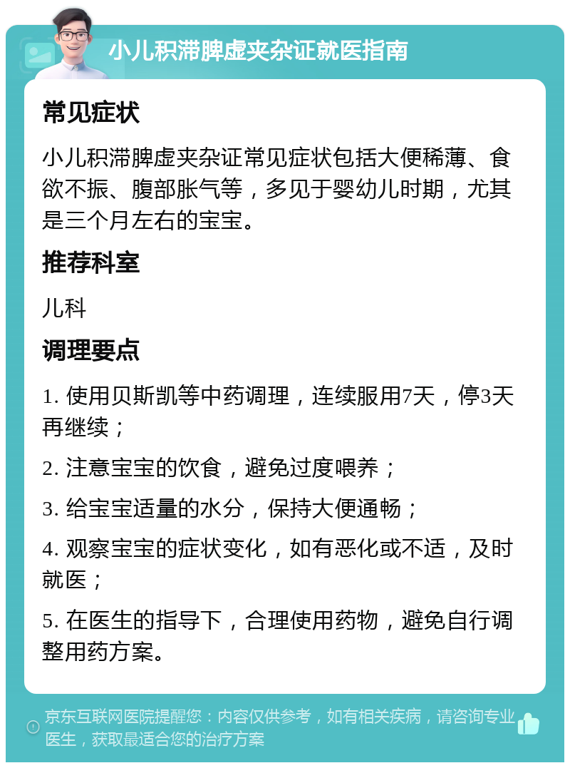 小儿积滞脾虚夹杂证就医指南 常见症状 小儿积滞脾虚夹杂证常见症状包括大便稀薄、食欲不振、腹部胀气等，多见于婴幼儿时期，尤其是三个月左右的宝宝。 推荐科室 儿科 调理要点 1. 使用贝斯凯等中药调理，连续服用7天，停3天再继续； 2. 注意宝宝的饮食，避免过度喂养； 3. 给宝宝适量的水分，保持大便通畅； 4. 观察宝宝的症状变化，如有恶化或不适，及时就医； 5. 在医生的指导下，合理使用药物，避免自行调整用药方案。