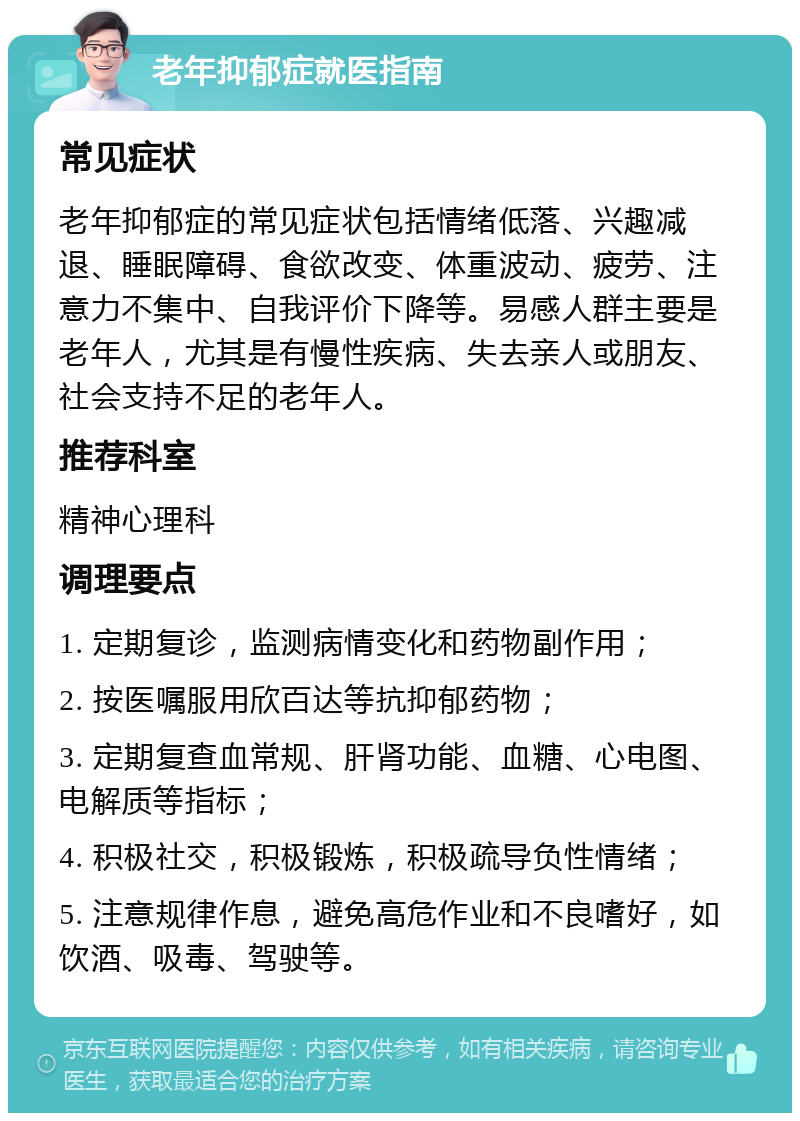 老年抑郁症就医指南 常见症状 老年抑郁症的常见症状包括情绪低落、兴趣减退、睡眠障碍、食欲改变、体重波动、疲劳、注意力不集中、自我评价下降等。易感人群主要是老年人，尤其是有慢性疾病、失去亲人或朋友、社会支持不足的老年人。 推荐科室 精神心理科 调理要点 1. 定期复诊，监测病情变化和药物副作用； 2. 按医嘱服用欣百达等抗抑郁药物； 3. 定期复查血常规、肝肾功能、血糖、心电图、电解质等指标； 4. 积极社交，积极锻炼，积极疏导负性情绪； 5. 注意规律作息，避免高危作业和不良嗜好，如饮酒、吸毒、驾驶等。