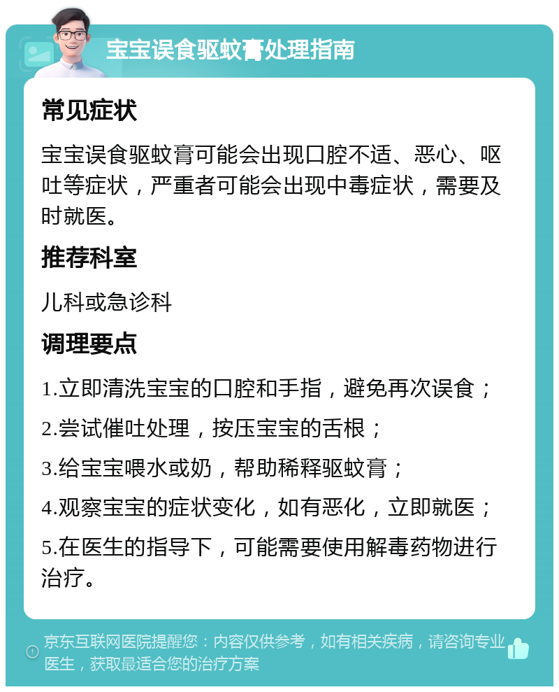 宝宝误食驱蚊膏处理指南 常见症状 宝宝误食驱蚊膏可能会出现口腔不适、恶心、呕吐等症状，严重者可能会出现中毒症状，需要及时就医。 推荐科室 儿科或急诊科 调理要点 1.立即清洗宝宝的口腔和手指，避免再次误食； 2.尝试催吐处理，按压宝宝的舌根； 3.给宝宝喂水或奶，帮助稀释驱蚊膏； 4.观察宝宝的症状变化，如有恶化，立即就医； 5.在医生的指导下，可能需要使用解毒药物进行治疗。