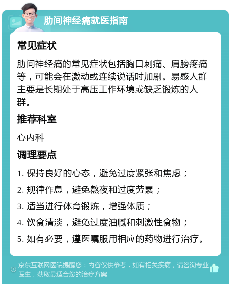 肋间神经痛就医指南 常见症状 肋间神经痛的常见症状包括胸口刺痛、肩膀疼痛等，可能会在激动或连续说话时加剧。易感人群主要是长期处于高压工作环境或缺乏锻炼的人群。 推荐科室 心内科 调理要点 1. 保持良好的心态，避免过度紧张和焦虑； 2. 规律作息，避免熬夜和过度劳累； 3. 适当进行体育锻炼，增强体质； 4. 饮食清淡，避免过度油腻和刺激性食物； 5. 如有必要，遵医嘱服用相应的药物进行治疗。