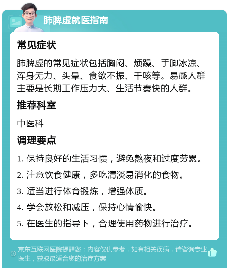 肺脾虚就医指南 常见症状 肺脾虚的常见症状包括胸闷、烦躁、手脚冰凉、浑身无力、头晕、食欲不振、干咳等。易感人群主要是长期工作压力大、生活节奏快的人群。 推荐科室 中医科 调理要点 1. 保持良好的生活习惯，避免熬夜和过度劳累。 2. 注意饮食健康，多吃清淡易消化的食物。 3. 适当进行体育锻炼，增强体质。 4. 学会放松和减压，保持心情愉快。 5. 在医生的指导下，合理使用药物进行治疗。