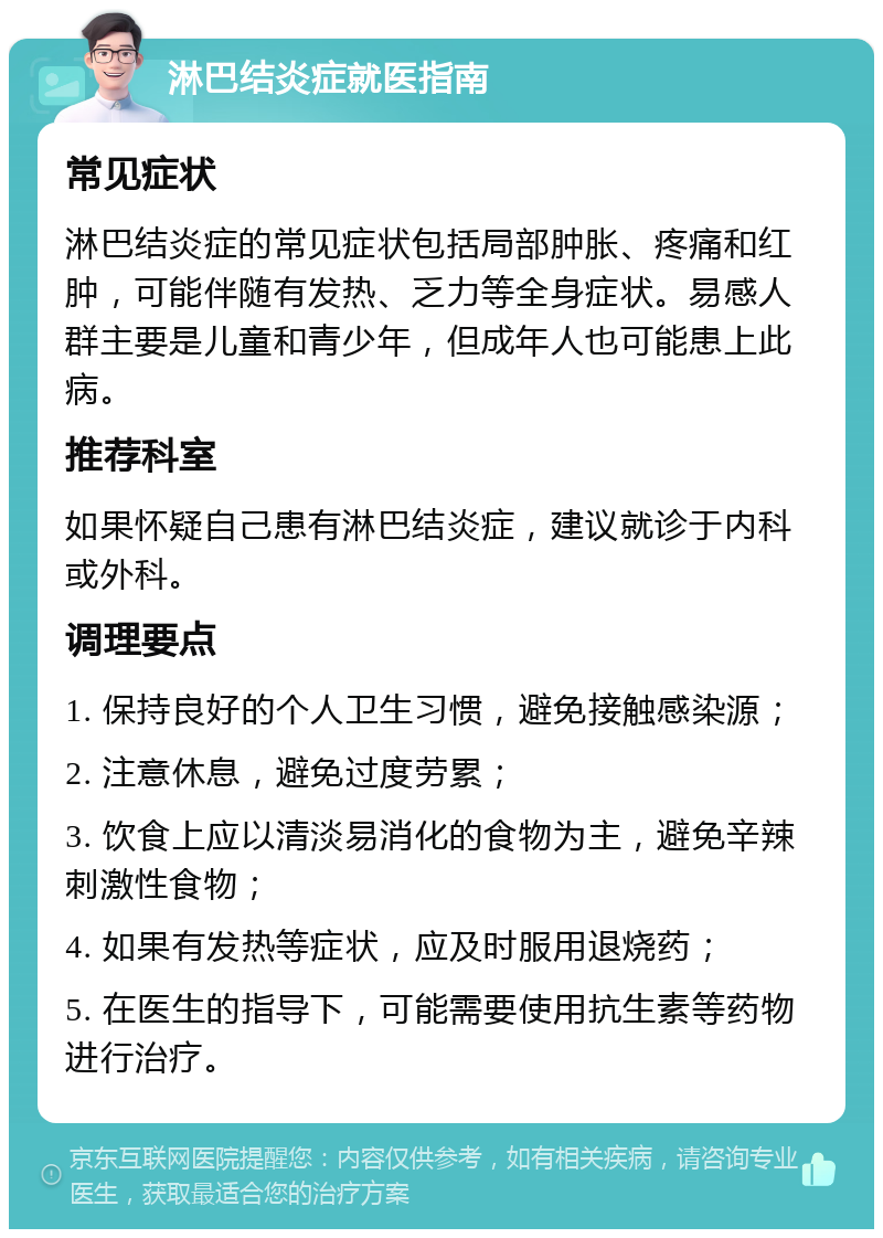 淋巴结炎症就医指南 常见症状 淋巴结炎症的常见症状包括局部肿胀、疼痛和红肿，可能伴随有发热、乏力等全身症状。易感人群主要是儿童和青少年，但成年人也可能患上此病。 推荐科室 如果怀疑自己患有淋巴结炎症，建议就诊于内科或外科。 调理要点 1. 保持良好的个人卫生习惯，避免接触感染源； 2. 注意休息，避免过度劳累； 3. 饮食上应以清淡易消化的食物为主，避免辛辣刺激性食物； 4. 如果有发热等症状，应及时服用退烧药； 5. 在医生的指导下，可能需要使用抗生素等药物进行治疗。