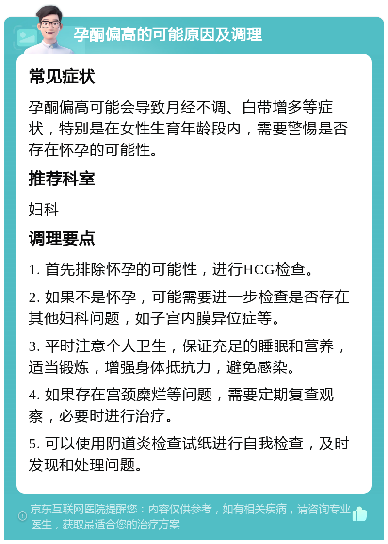 孕酮偏高的可能原因及调理 常见症状 孕酮偏高可能会导致月经不调、白带增多等症状，特别是在女性生育年龄段内，需要警惕是否存在怀孕的可能性。 推荐科室 妇科 调理要点 1. 首先排除怀孕的可能性，进行HCG检查。 2. 如果不是怀孕，可能需要进一步检查是否存在其他妇科问题，如子宫内膜异位症等。 3. 平时注意个人卫生，保证充足的睡眠和营养，适当锻炼，增强身体抵抗力，避免感染。 4. 如果存在宫颈糜烂等问题，需要定期复查观察，必要时进行治疗。 5. 可以使用阴道炎检查试纸进行自我检查，及时发现和处理问题。