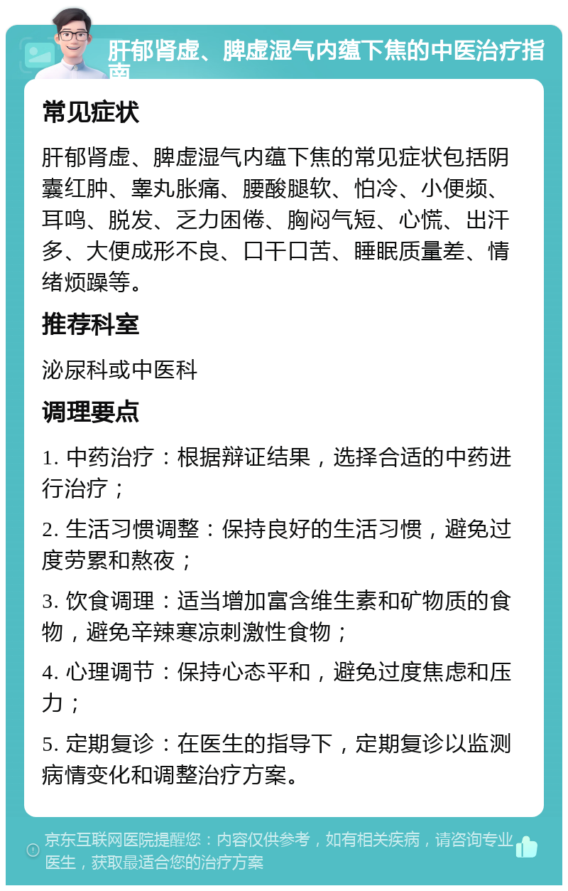 肝郁肾虚、脾虚湿气内蕴下焦的中医治疗指南 常见症状 肝郁肾虚、脾虚湿气内蕴下焦的常见症状包括阴囊红肿、睾丸胀痛、腰酸腿软、怕冷、小便频、耳鸣、脱发、乏力困倦、胸闷气短、心慌、出汗多、大便成形不良、口干口苦、睡眠质量差、情绪烦躁等。 推荐科室 泌尿科或中医科 调理要点 1. 中药治疗：根据辩证结果，选择合适的中药进行治疗； 2. 生活习惯调整：保持良好的生活习惯，避免过度劳累和熬夜； 3. 饮食调理：适当增加富含维生素和矿物质的食物，避免辛辣寒凉刺激性食物； 4. 心理调节：保持心态平和，避免过度焦虑和压力； 5. 定期复诊：在医生的指导下，定期复诊以监测病情变化和调整治疗方案。