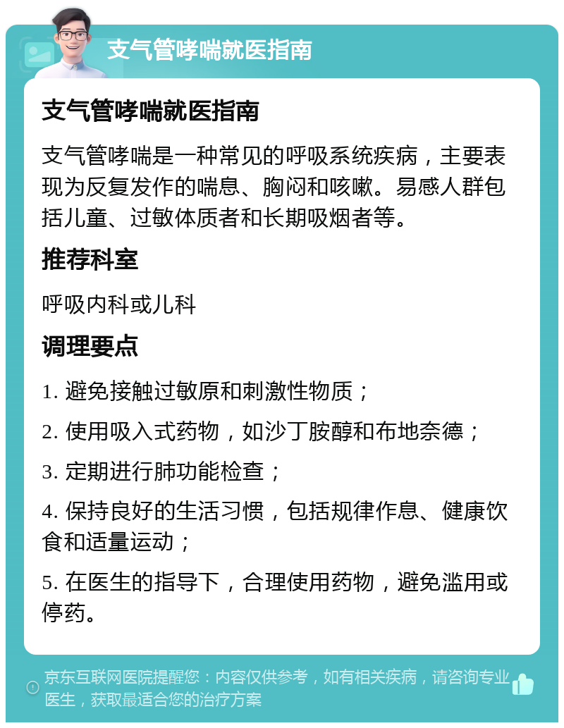 支气管哮喘就医指南 支气管哮喘就医指南 支气管哮喘是一种常见的呼吸系统疾病，主要表现为反复发作的喘息、胸闷和咳嗽。易感人群包括儿童、过敏体质者和长期吸烟者等。 推荐科室 呼吸内科或儿科 调理要点 1. 避免接触过敏原和刺激性物质； 2. 使用吸入式药物，如沙丁胺醇和布地奈德； 3. 定期进行肺功能检查； 4. 保持良好的生活习惯，包括规律作息、健康饮食和适量运动； 5. 在医生的指导下，合理使用药物，避免滥用或停药。