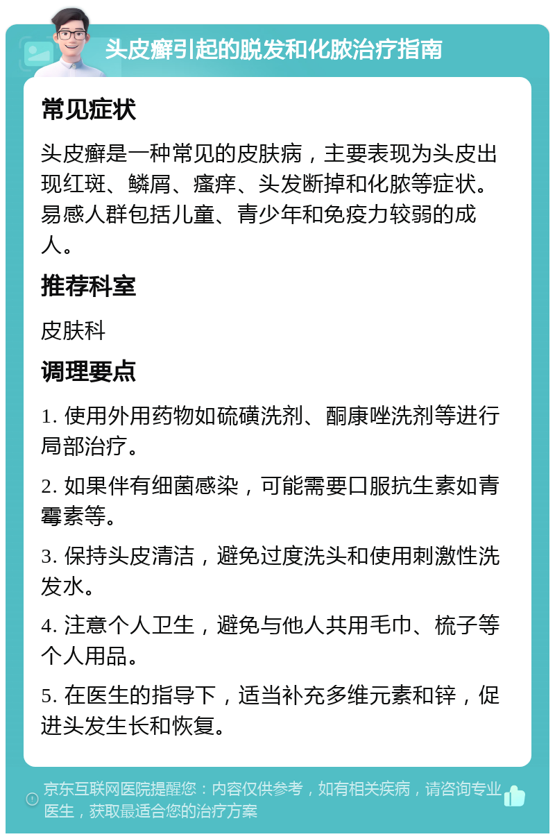 头皮癣引起的脱发和化脓治疗指南 常见症状 头皮癣是一种常见的皮肤病，主要表现为头皮出现红斑、鳞屑、瘙痒、头发断掉和化脓等症状。易感人群包括儿童、青少年和免疫力较弱的成人。 推荐科室 皮肤科 调理要点 1. 使用外用药物如硫磺洗剂、酮康唑洗剂等进行局部治疗。 2. 如果伴有细菌感染，可能需要口服抗生素如青霉素等。 3. 保持头皮清洁，避免过度洗头和使用刺激性洗发水。 4. 注意个人卫生，避免与他人共用毛巾、梳子等个人用品。 5. 在医生的指导下，适当补充多维元素和锌，促进头发生长和恢复。