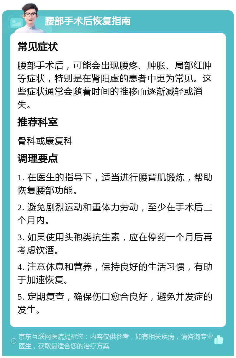 腰部手术后恢复指南 常见症状 腰部手术后，可能会出现腰疼、肿胀、局部红肿等症状，特别是在肾阳虚的患者中更为常见。这些症状通常会随着时间的推移而逐渐减轻或消失。 推荐科室 骨科或康复科 调理要点 1. 在医生的指导下，适当进行腰背肌锻炼，帮助恢复腰部功能。 2. 避免剧烈运动和重体力劳动，至少在手术后三个月内。 3. 如果使用头孢类抗生素，应在停药一个月后再考虑饮酒。 4. 注意休息和营养，保持良好的生活习惯，有助于加速恢复。 5. 定期复查，确保伤口愈合良好，避免并发症的发生。