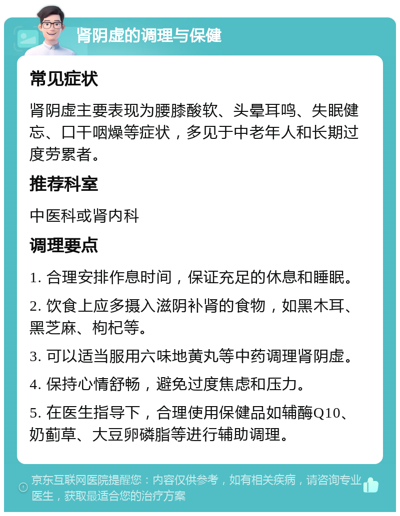 肾阴虚的调理与保健 常见症状 肾阴虚主要表现为腰膝酸软、头晕耳鸣、失眠健忘、口干咽燥等症状，多见于中老年人和长期过度劳累者。 推荐科室 中医科或肾内科 调理要点 1. 合理安排作息时间，保证充足的休息和睡眠。 2. 饮食上应多摄入滋阴补肾的食物，如黑木耳、黑芝麻、枸杞等。 3. 可以适当服用六味地黄丸等中药调理肾阴虚。 4. 保持心情舒畅，避免过度焦虑和压力。 5. 在医生指导下，合理使用保健品如辅酶Q10、奶蓟草、大豆卵磷脂等进行辅助调理。