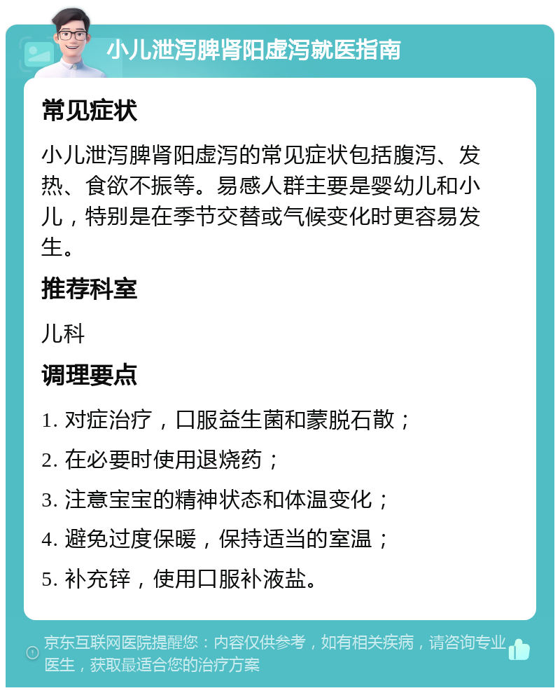 小儿泄泻脾肾阳虚泻就医指南 常见症状 小儿泄泻脾肾阳虚泻的常见症状包括腹泻、发热、食欲不振等。易感人群主要是婴幼儿和小儿，特别是在季节交替或气候变化时更容易发生。 推荐科室 儿科 调理要点 1. 对症治疗，口服益生菌和蒙脱石散； 2. 在必要时使用退烧药； 3. 注意宝宝的精神状态和体温变化； 4. 避免过度保暖，保持适当的室温； 5. 补充锌，使用口服补液盐。